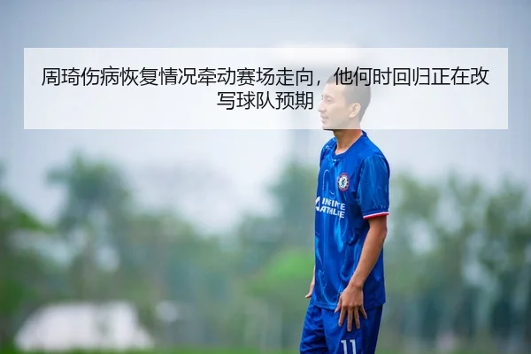 周琦伤病恢复情况牵动赛场走向，他何时回归正在改写球队预期