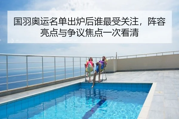 国羽奥运名单出炉后谁最受关注，阵容亮点与争议焦点一次看清
