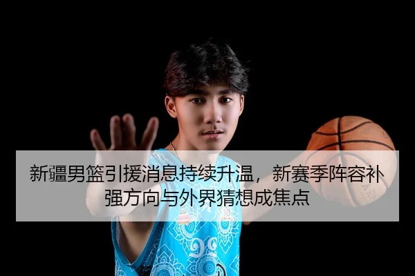 新疆男篮引援消息持续升温，新赛季阵容补强方向与外界猜想成焦点
