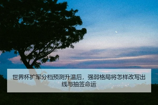 世界杯扩军分档预测升温后，强弱格局将怎样改写出线与抽签命运
