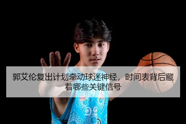 郭艾伦复出计划牵动球迷神经，时间表背后藏着哪些关键信号